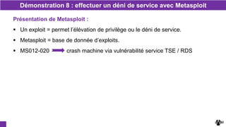 Démonstration 8 : effectuer un déni de service avec Metasploit
Présentation de Metasploit :
 Un exploit = permet l’élévation de privilège ou le déni de service.
 Metasploit = base de donnée d’exploits.
 MS012-020 crash machine via vulnérabilité service TSE / RDS
 