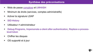  Mots de passe complexe et LMHASH
 Minimum de droits (services, comptes administratifs)
 Activer la signature LDAP
 SID History
 Utilisateur ≠ administrateur
 Debug Programs, Impersonate a client after authentication, Replace a process-
level token
 Chiffrer les disques
 OS supporté et à jour
Synthèse des préconisations
 