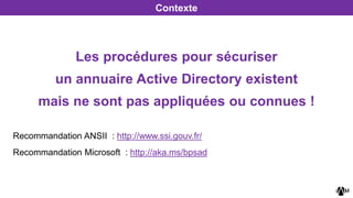 Recommandation ANSII : http://www.ssi.gouv.fr/
Recommandation Microsoft : http://aka.ms/bpsad
Contexte
Les procédures pour sécuriser
un annuaire Active Directory existent
mais ne sont pas appliquées ou connues !
 