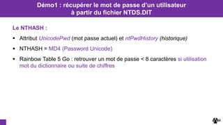 Le NTHASH :
 Attribut UnicodePwd (mot passe actuel) et ntPwdHistory (historique)
 NTHASH = MD4 (Password Unicode)
 Rainbow Table 5 Go : retrouver un mot de passe < 8 caractères si utilisation
mot du dictionnaire ou suite de chiffres
Démo1 : récupérer le mot de passe d’un utilisateur
à partir du fichier NTDS.DIT
 