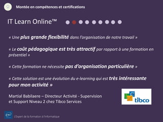 L’Expert de la formation à l’informatique
Montée en compétences et certifications
IT Learn Online™
« Une plus grande flexibilité dans l’organisation de notre travail »
« Le coût pédagogique est très attractif par rapport à une formation en
présentiel »
« Cette formation ne nécessite pas d’organisation particulière »
« Cette solution est une évolution du e-learning qui est très intéressante
pour mon activité »
Martial Babilaere – Directeur Activité - Supervision
et Support Niveau 2 chez Tibco Services
 