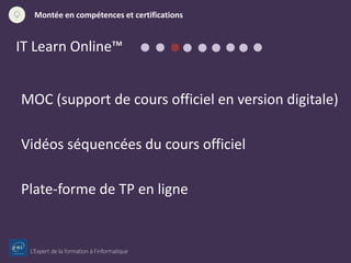 L’Expert de la formation à l’informatique
Montée en compétences et certifications
IT Learn Online™
MOC (support de cours officiel en version digitale)
Vidéos séquencées du cours officiel
Plate-forme de TP en ligne
 