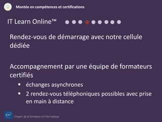 L’Expert de la formation à l’informatique
Montée en compétences et certifications
IT Learn Online™
Rendez-vous de démarrage avec notre cellule
dédiée
Accompagnement par une équipe de formateurs
certifiés
 échanges asynchrones
 2 rendez-vous téléphoniques possibles avec prise
en main à distance
 