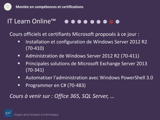 L’Expert de la formation à l’informatique
Montée en compétences et certifications
IT Learn Online™
Cours officiels et certifiants Microsoft proposés à ce jour :
 Installation et configuration de Windows Server 2012 R2
(70-410)
 Administration de Windows Server 2012 R2 (70-411)
 Principales solutions de Microsoft Exchange Server 2013
(70-341)
 Automatiser l'administration avec Windows PowerShell 3.0
 Programmer en C# (70-483)
Cours à venir sur : Office 365, SQL Server, …
 