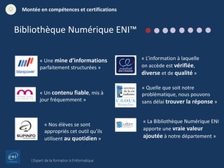 L’Expert de la formation à l’informatique
Montée en compétences et certifications
« Une mine d’informations
parfaitement structurées »
« Un contenu fiable, mis à
jour fréquemment »
« Nos élèves se sont
appropriés cet outil qu’ils
utilisent au quotidien »
« L’information à laquelle
on accède est vérifiée,
diverse et de qualité »
« Quelle que soit notre
problématique, nous pouvons
sans délai trouver la réponse »
« La Bibliothèque Numérique ENI
apporte une vraie valeur
ajoutée à notre département »
Bibliothèque Numérique ENI™
 