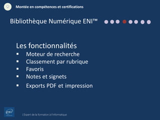 L’Expert de la formation à l’informatique
Montée en compétences et certifications
Les fonctionnalités
 Moteur de recherche
 Classement par rubrique
 Favoris
 Notes et signets
 Exports PDF et impression
Bibliothèque Numérique ENI™
 