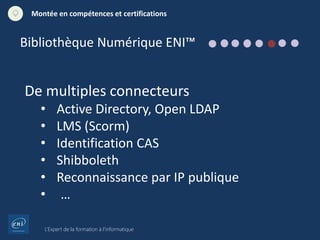 L’Expert de la formation à l’informatique
Montée en compétences et certifications
De multiples connecteurs
• Active Directory, Open LDAP
• LMS (Scorm)
• Identification CAS
• Shibboleth
• Reconnaissance par IP publique
• …
Bibliothèque Numérique ENI™
 