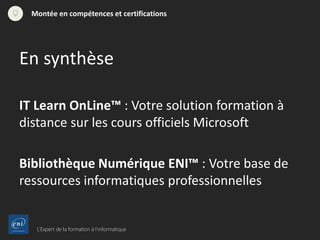 L’Expert de la formation à l’informatique
Montée en compétences et certifications
IT Learn OnLine™ : Votre solution formation à
distance sur les cours officiels Microsoft
Bibliothèque Numérique ENI™ : Votre base de
ressources informatiques professionnelles
En synthèse
 