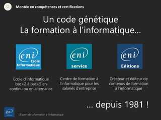 L’Expert de la formation à l’informatique
Montée en compétences et certifications
Un code génétique
La formation à l’informatique…
Centre de formation à
l’informatique pour les
salariés d’entreprise
… depuis 1981 !
Ecole d’informatique
bac+2 à bac+5 en
continu ou en alternance
Créateur et éditeur de
contenus de formation
à l’informatique
 