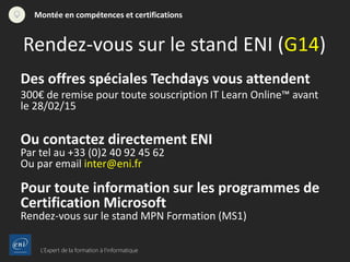 L’Expert de la formation à l’informatique
Montée en compétences et certifications
Des offres spéciales Techdays vous attendent
300€ de remise pour toute souscription IT Learn Online™ avant
le 28/02/15
Ou contactez directement ENI
Par tel au +33 (0)2 40 92 45 62
Ou par email inter@eni.fr
Pour toute information sur les programmes de
Certification Microsoft
Rendez-vous sur le stand MPN Formation (MS1)
Rendez-vous sur le stand ENI (G14)
 