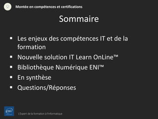 L’Expert de la formation à l’informatique
Montée en compétences et certifications
 Les enjeux des compétences IT et de la
formation
 Nouvelle solution IT Learn OnLine™
 Bibliothèque Numérique ENI™
 En synthèse
 Questions/Réponses
Sommaire
 