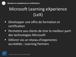 L’Expert de la formation à l’informatique
Montée en compétences et certifications
 Développer une offre de formation et
certification
 Permettre aux clients de tirer le meilleur parti
des technologies Microsoft
 Délivrer via un réseau d’organismes
accrédités : Learning Partners
Microsoft Learning eXperience
(LeX)
 