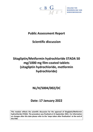 Public Assessment Report
Scientific discussion
Sitagliptin/Metformin hydrochloride STADA 50
mg/1000 mg film-coated tablets
(sitagliptin hydrochloride, metformin
hydrochloride)
NL/H/5004/002/DC
Date: 17 January 2022
This module reflects the scientific discussion for the approval of Sitagliptin/Metformin
hydrochloride STADA. The procedure was finalised at 15 September 2021. For information
on changes after this date please refer to the ‘steps taken after finalisation’ at the end of
this PAR.
 