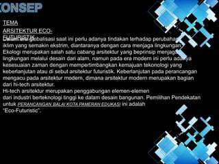 TEMA
ARSITEKTUR ECO-
FUTURISTIK
Dalam era globalisasi saat ini perlu adanya tindakan terhadap perubahan
iklim yang semakin ekstrim, diantaranya dengan cara menjaga lingkungan.
Ekologi merupakan salah satu cabang arsitektur yang beprinsip menjaga
lingkungan melalui desain dari alam, namun pada era modern ini perlu adanya
kesesuaian zaman dengan mempertimbangkan kemajuan tekonologi yang
keberlanjutan atau di sebut arsitektur futuristik. Keberlanjutan pada perancangan
mengacu pada arsitektur modern, dimana arsitektur modern merupakan bagian
dari hi-tech arsitektur.
Hi-tech arsitektur merupakan penggabungan elemen-elemen
dari industri berteknologi tinggi ke dalam desain bangunan. Pemilihan Pendekatan
untuk PERANCANGAN BALAI KOTA PAMERAN EDUKASI ini adalah
“Eco-Futuristic”.
 