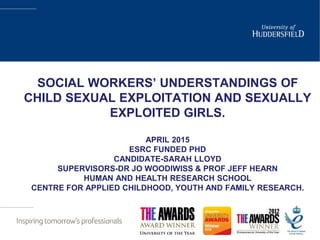 SOCIAL WORKERS’ UNDERSTANDINGS OF
CHILD SEXUAL EXPLOITATION AND SEXUALLY
EXPLOITED GIRLS.
APRIL 2015
ESRC FUNDED PHD
CANDIDATE-SARAH LLOYD
SUPERVISORS-DR JO WOODIWISS & PROF JEFF HEARN
HUMAN AND HEALTH RESEARCH SCHOOL
CENTRE FOR APPLIED CHILDHOOD, YOUTH AND FAMILY RESEARCH.
 