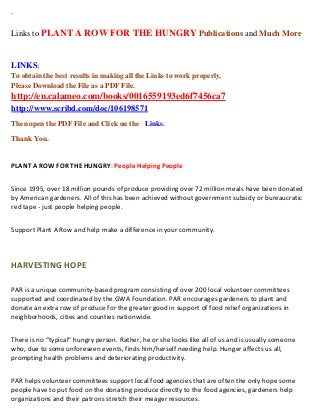 `
Links to PLANT A ROW FOR THE HUNGRY Publications and Much More
LINKS:
To obtain the best results in making all the Links to work properly,
Please Download the File as a PDF File.
http://en.calameo.com/books/0016559193ed6f7456ca7
http://www.scribd.com/doc/106198571
Then open the PDF File and Click on the Links.
Thank You.
PLANT A ROW FOR THE HUNGRY: People Helping People
Since 1995, over 18 million pounds of produce providing over 72 million meals have been donated
by American gardeners. All of this has been achieved without government subsidy or bureaucratic
red tape - just people helping people.
Support Plant A Row and help make a difference in your community.
HARVESTING HOPE
PAR is a unique community-based program consisting of over 200 local volunteer committees
supported and coordinated by the GWA Foundation. PAR encourages gardeners to plant and
donate an extra row of produce for the greater good in support of food relief organizations in
neighborhoods, cities and counties nationwide.
There is no “typical” hungry person. Rather, he or she looks like all of us and is usually someone
who, due to some unforeseen events, finds him/herself needing help. Hunger affects us all,
prompting health problems and deteriorating productivity.
PAR helps volunteer committees support local food agencies that are often the only hope some
people have to put food on the donating produce directly to the food agencies, gardeners help
organizations and their patrons stretch their meager resources.
 