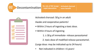 02 Decontamination
No role of NG lavage
: rapid absorption
Activated charcoal
more benefit
Activated charcoal: 50 g in an adult
Awake and cooperative patients!
• Within 2 hours of ingesting a toxic dose.
• Within 4 hours of ingesting
1. ≥ 30 g of immediate- release paracetamol
2. toxic dose of modified-release paracetamol.
(Large dose: may be indicated up to 24 hours)
• Not indicated in children < 6 years!
 