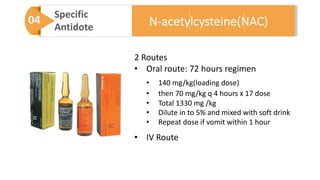 04 Specific
Antidote
2 Routes
• Oral route: 72 hours regimen
• 140 mg/kg(loading dose)
• then 70 mg/kg q 4 hours x 17 dose
• Total 1330 mg /kg
• Dilute in to 5% and mixed with soft drink
• Repeat dose if vomit within 1 hour
• IV Route
N-acetylcysteine(NAC)
 