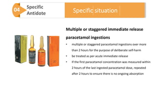 04 Specific
Antidote
Multiple or staggered immediate release
paracetamol ingestions
• multiple or staggered paracetamol ingestions over more
than 2 hours for the purpose of deliberate self-harm
• be treated as per acute immediate release
• If the first paracetamol concentration was measured within
2 hours of the last ingested paracetamol dose, repeated
after 2 hours to ensure there is no ongoing absorption
Specific situation
 
