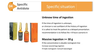 04 Specific
Antidote
Unknow time of ingestion
If the time of ingestion is unknown,
or clinician is not confident of the history of ingestion
it is safest to treat the patient as a delayed presentation.
recommendation is to follow the > 8 hours scenario in
Massive ingestion >= 30 g
If the concentration is double nomogram line
Increase second bag regimen
If triple nomogram: Consult toxicologist
Specific situation
 