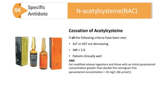 04 Specific
Antidote
Cessation of Acetylcysteine
if all the following criteria have been met:
• ALT or AST are decreasing
• INR < 2.0
• Patient clinically well
AND
For modified-release ingestions and those with an initial paracetamol
concentration greater than double the nomogram line:
paracetamol concentration < 10 mg/L (66 μmol/L)
N-acetylcysteine(NAC)
 