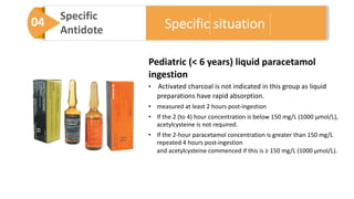 04 Specific
Antidote
Pediatric (< 6 years) liquid paracetamol
ingestion
• Activated charcoal is not indicated in this group as liquid
preparations have rapid absorption.
• measured at least 2 hours post-ingestion
• If the 2 (to 4) hour concentration is below 150 mg/L (1000 μmol/L),
acetylcysteine is not required.
• If the 2-hour paracetamol concentration is greater than 150 mg/L
repeated 4 hours post-ingestion
and acetylcysteine commenced if this is ≥ 150 mg/L (1000 μmol/L).
Specific situation
 