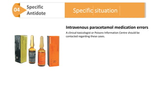 04 Specific
Antidote
Intravenous paracetamol medication errors
A clinical toxicologist or Poisons Information Centre should be
contacted regarding these cases.
Specific situation
 