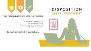 STOP TREATMENT WHEN MET THE CRITERIA
Consult psychiatrist in Suicidal case
AS SHOWN IN PREVIOUS SLIDE
GOLDFRANK’S CRITERIA
• Serum paracetamol cannot detected
• AST with in normal limit.
.
D I S P O S I T I O N
AFTER TREATMENT
D I S C H R A G E H O M E
 