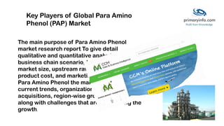 The main purpose of Para Amino Phenol
market research report To give detail
qualitative and quantitative analysis on the
business chain scenario, key market players,
market size, upstream raw material details,
product cost, and marketing channels.
Para Amino Phenol the market also provides
current trends, organizations, and
acquisitions, region-wise growth analysis
along with challenges that are concerning the
growth.
Key Players of Global Para Amino
Phenol (PAP) Market
 