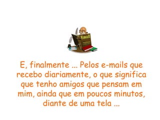 E, finalmente ... Pelos e-mails que recebo diariamente, o que significa que tenho amigos que pensam em mim, ainda que em poucos minutos, diante de uma tela ... 