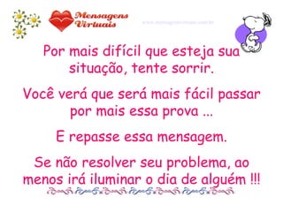 Por mais difícil que esteja sua situação, tente sorrir. Você verá que será mais fácil passar por mais essa prova ... E repasse essa mensagem. Se não resolver seu problema, ao menos irá iluminar o dia de alguém !!! www.mensagensvirtuais.com.br 