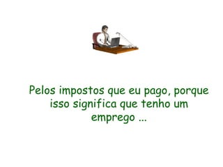 Pelos impostos que eu pago, porque isso significa que tenho um emprego ... 