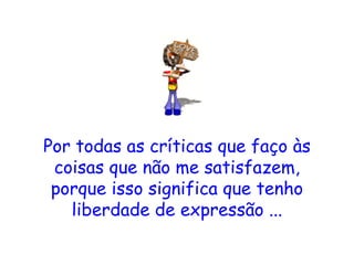 Por todas as críticas que faço às coisas que não me satisfazem, porque isso significa que tenho liberdade de expressão ... 