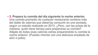 • 3. Prepara tu comida del día siguiente la noche anterior.
Una comida promedio de cualquier restaurante contiene más
del doble de calorías que deberías consumir en una sentada,
según un estudio realizado en 2013. ¿Pero, con las prisas de la
mañana, quién tiene tiempo para prepararse su comida?
Aléjate de todas esas calorías extras preparándote tu comida la
noche anterior. (Puedes intentar con una deliciosa ensalada de
atún o pollo).
 