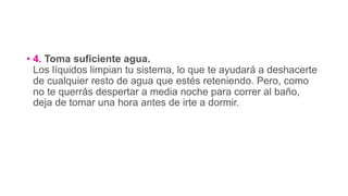 • 4. Toma suficiente agua.
Los líquidos limpian tu sistema, lo que te ayudará a deshacerte
de cualquier resto de agua que estés reteniendo. Pero, como
no te querrás despertar a media noche para correr al baño,
deja de tomar una hora antes de irte a dormir.
 