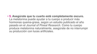 • 5. Asegúrate que tu cuarto esté completamente oscuro.
La melatonina puede ayudar a tu cuerpo a producir más
hormonas quema-grasa, según un estudio publicado el año
pasado en el Journal of Pineal Research. Como tu cuerpo
produce melatonina naturalmente, asegúrate de no interrumpir
su producción con luces artificiales.
 