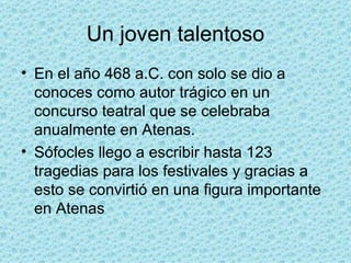Un joven talentoso En el año 468 a.C. con solo se dio a conoces como autor trágico en un concurso teatral que se celebraba anualmente en Atenas. Sófocles llego a escribir hasta 123 tragedias para los festivales y gracias a esto se convirtió en una figura importante en Atenas 