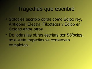 Tragedias que escribió Sófocles escribió obras como Edipo rey, Antígona, Electra, Filoctetes y Edipo en Colono entre otros. De todas las obras escritas por Sófocles, solo siete tragedias se conservan completas. 