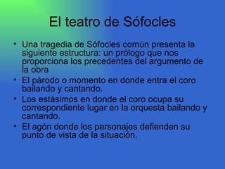 El teatro de Sófocles Una tragedia de Sófocles común presenta la siguiente estructura: un prólogo que nos proporciona los precedentes del argumento de la obra El pàrodo o momento en donde entra el coro bailando y cantando. Los estásimos en donde el coro ocupa su correspondiente lugar en la orquesta bailando y cantando. El agón donde los personajes defienden su punto de vista de la situación.  