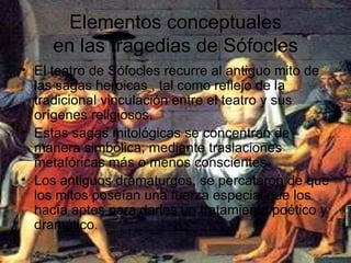 Elementos conceptuales en las tragedias de Sófocles El teatro de Sófocles recurre al antiguo mito de las sagas heroicas , tal como reflejo de la tradicional vinculación entre el teatro y sus orígenes religiosos. Estas sagas mitológicas se concentran de manera simbólica, mediante traslaciones metafóricas más o menos conscientes. Los antiguos dramaturgos, se percataron de que los mitos poseían una fuerza especial que los hacía aptos para darles un tratamiento poético y dramático.  