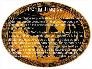 Ironía Trágica   La ironía trágica se puede describir por ejemplo cuando algún personaje pronuncia un discurso en donde el sentido literal de las palabras poseen para él un significado distinto. En las obras de Sófocles se encuentra la ironía trágica ya que, a él se lo consideraba un maestro de la ironía. El ejemplo más conocido de la ironía trágica es que Edipo parece vivir solo para descubrir la verdad, y es el ultimo que se entera de la gran verdad que todo ya saben, que él es el asesino de su padre, el amante de su madre, e hijo y esposo de su madre. Lo sabia el adivino Tiresias, lo sabia el coro y lo sabía su madre. 