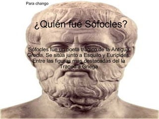 ¿Quién fue Sófocles? Sófocles fue un poeta trágico de la Antigua Grecia. Se sitúa junto a Esquilo y Eurípides. Entre las figuras mas destacadas del la Tragedia Griega Para chango 
