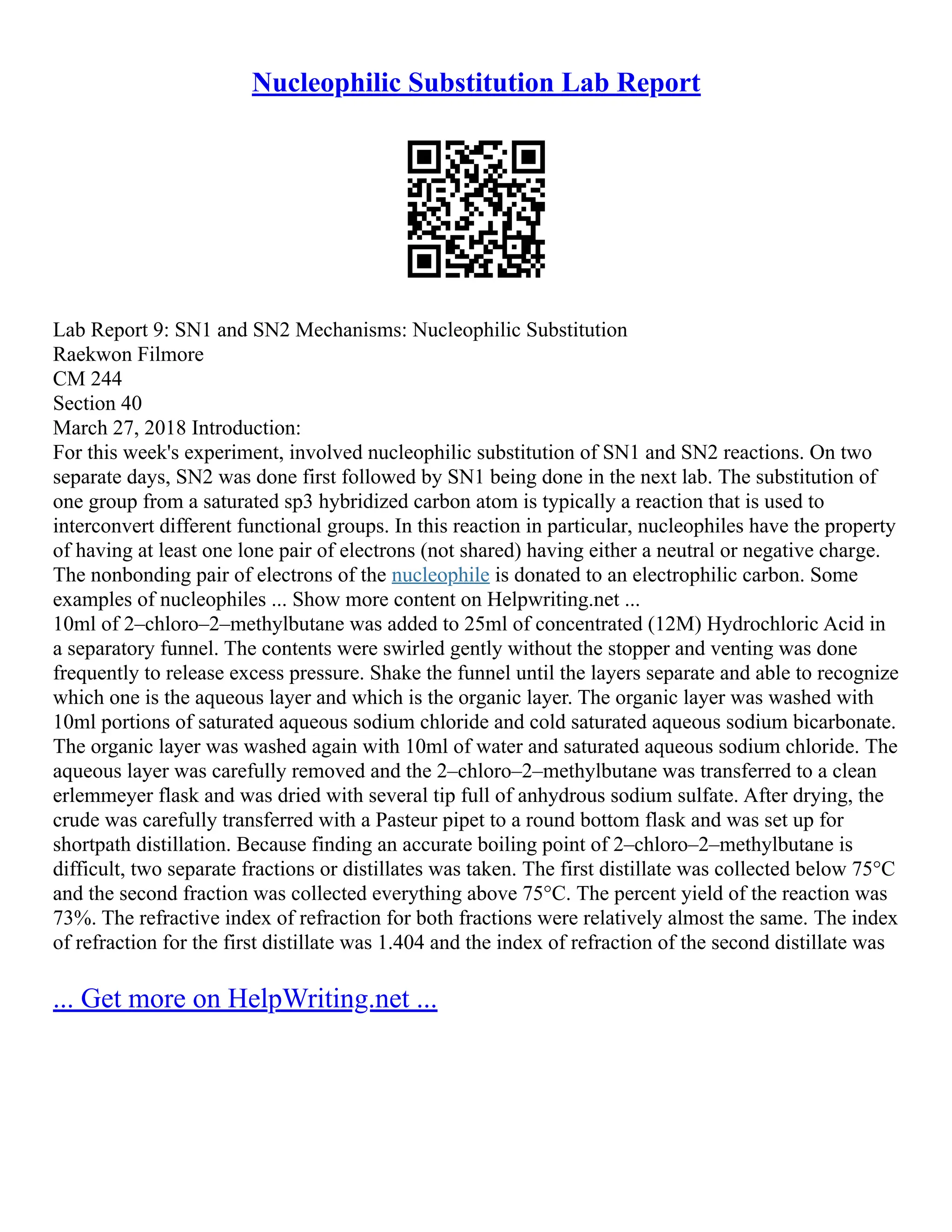 Nucleophilic Substitution Lab Report
Lab Report 9: SN1 and SN2 Mechanisms: Nucleophilic Substitution
Raekwon Filmore
CM 244
Section 40
March 27, 2018 Introduction:
For this week's experiment, involved nucleophilic substitution of SN1 and SN2 reactions. On two
separate days, SN2 was done first followed by SN1 being done in the next lab. The substitution of
one group from a saturated sp3 hybridized carbon atom is typically a reaction that is used to
interconvert different functional groups. In this reaction in particular, nucleophiles have the property
of having at least one lone pair of electrons (not shared) having either a neutral or negative charge.
The nonbonding pair of electrons of the nucleophile is donated to an electrophilic carbon. Some
examples of nucleophiles ... Show more content on Helpwriting.net ...
10ml of 2–chloro–2–methylbutane was added to 25ml of concentrated (12M) Hydrochloric Acid in
a separatory funnel. The contents were swirled gently without the stopper and venting was done
frequently to release excess pressure. Shake the funnel until the layers separate and able to recognize
which one is the aqueous layer and which is the organic layer. The organic layer was washed with
10ml portions of saturated aqueous sodium chloride and cold saturated aqueous sodium bicarbonate.
The organic layer was washed again with 10ml of water and saturated aqueous sodium chloride. The
aqueous layer was carefully removed and the 2–chloro–2–methylbutane was transferred to a clean
erlemmeyer flask and was dried with several tip full of anhydrous sodium sulfate. After drying, the
crude was carefully transferred with a Pasteur pipet to a round bottom flask and was set up for
shortpath distillation. Because finding an accurate boiling point of 2–chloro–2–methylbutane is
difficult, two separate fractions or distillates was taken. The first distillate was collected below 75°C
and the second fraction was collected everything above 75°C. The percent yield of the reaction was
73%. The refractive index of refraction for both fractions were relatively almost the same. The index
of refraction for the first distillate was 1.404 and the index of refraction of the second distillate was
... Get more on HelpWriting.net ...
 