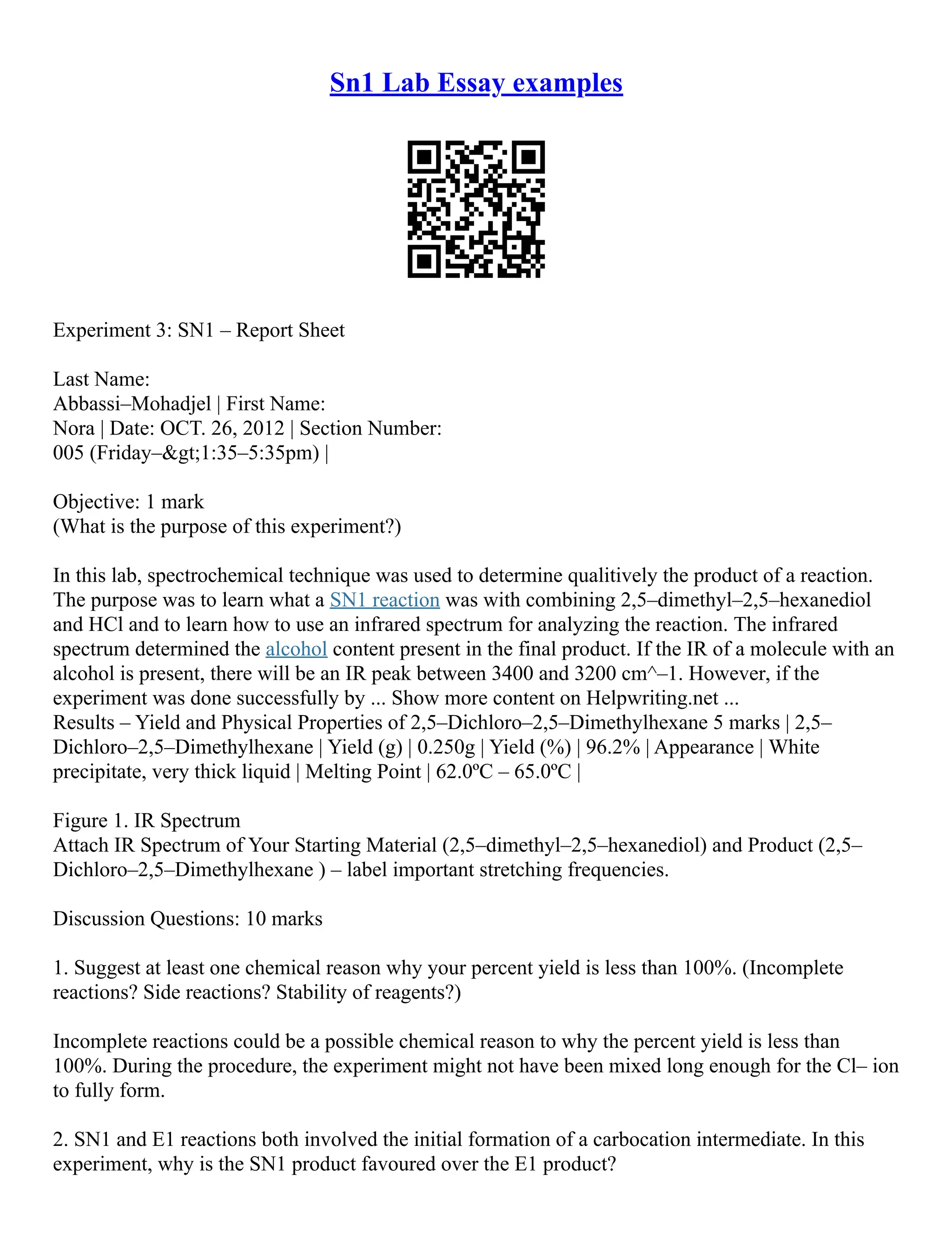 Sn1 Lab Essay examples
Experiment 3: SN1 – Report Sheet
Last Name:
Abbassi–Mohadjel | First Name:
Nora | Date: OCT. 26, 2012 | Section Number:
005 (Friday–>1:35–5:35pm) |
Objective: 1 mark
(What is the purpose of this experiment?)
In this lab, spectrochemical technique was used to determine qualitively the product of a reaction.
The purpose was to learn what a SN1 reaction was with combining 2,5–dimethyl–2,5–hexanediol
and HCl and to learn how to use an infrared spectrum for analyzing the reaction. The infrared
spectrum determined the alcohol content present in the final product. If the IR of a molecule with an
alcohol is present, there will be an IR peak between 3400 and 3200 cm^–1. However, if the
experiment was done successfully by ... Show more content on Helpwriting.net ...
Results – Yield and Physical Properties of 2,5–Dichloro–2,5–Dimethylhexane 5 marks | 2,5–
Dichloro–2,5–Dimethylhexane | Yield (g) | 0.250g | Yield (%) | 96.2% | Appearance | White
precipitate, very thick liquid | Melting Point | 62.0ºC – 65.0ºC |
Figure 1. IR Spectrum
Attach IR Spectrum of Your Starting Material (2,5–dimethyl–2,5–hexanediol) and Product (2,5–
Dichloro–2,5–Dimethylhexane ) – label important stretching frequencies.
Discussion Questions: 10 marks
1. Suggest at least one chemical reason why your percent yield is less than 100%. (Incomplete
reactions? Side reactions? Stability of reagents?)
Incomplete reactions could be a possible chemical reason to why the percent yield is less than
100%. During the procedure, the experiment might not have been mixed long enough for the Cl– ion
to fully form.
2. SN1 and E1 reactions both involved the initial formation of a carbocation intermediate. In this
experiment, why is the SN1 product favoured over the E1 product?
 