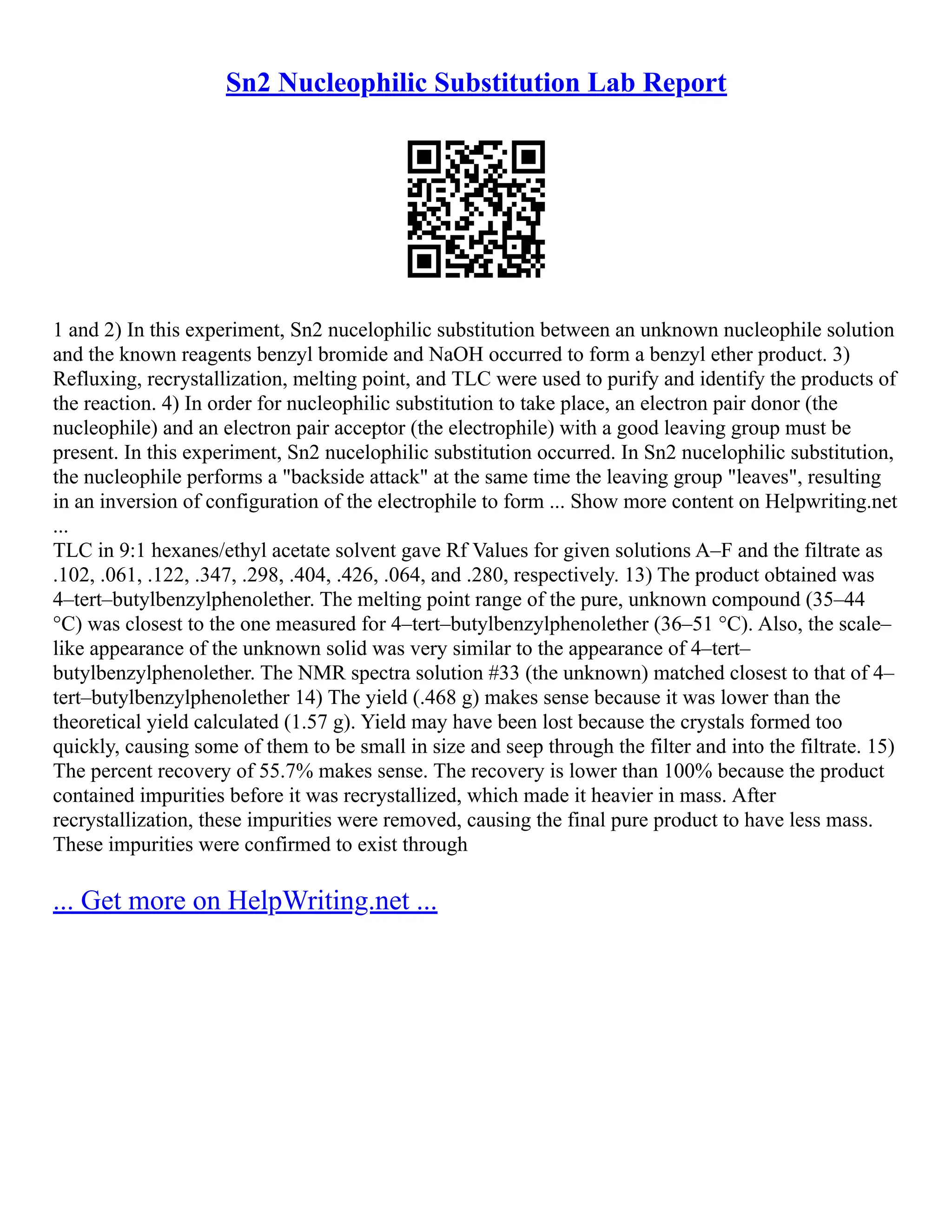 Sn2 Nucleophilic Substitution Lab Report
1 and 2) In this experiment, Sn2 nucelophilic substitution between an unknown nucleophile solution
and the known reagents benzyl bromide and NaOH occurred to form a benzyl ether product. 3)
Refluxing, recrystallization, melting point, and TLC were used to purify and identify the products of
the reaction. 4) In order for nucleophilic substitution to take place, an electron pair donor (the
nucleophile) and an electron pair acceptor (the electrophile) with a good leaving group must be
present. In this experiment, Sn2 nucelophilic substitution occurred. In Sn2 nucelophilic substitution,
the nucleophile performs a "backside attack" at the same time the leaving group "leaves", resulting
in an inversion of configuration of the electrophile to form ... Show more content on Helpwriting.net
...
TLC in 9:1 hexanes/ethyl acetate solvent gave Rf Values for given solutions A–F and the filtrate as
.102, .061, .122, .347, .298, .404, .426, .064, and .280, respectively. 13) The product obtained was
4–tert–butylbenzylphenolether. The melting point range of the pure, unknown compound (35–44
°C) was closest to the one measured for 4–tert–butylbenzylphenolether (36–51 °C). Also, the scale–
like appearance of the unknown solid was very similar to the appearance of 4–tert–
butylbenzylphenolether. The NMR spectra solution #33 (the unknown) matched closest to that of 4–
tert–butylbenzylphenolether 14) The yield (.468 g) makes sense because it was lower than the
theoretical yield calculated (1.57 g). Yield may have been lost because the crystals formed too
quickly, causing some of them to be small in size and seep through the filter and into the filtrate. 15)
The percent recovery of 55.7% makes sense. The recovery is lower than 100% because the product
contained impurities before it was recrystallized, which made it heavier in mass. After
recrystallization, these impurities were removed, causing the final pure product to have less mass.
These impurities were confirmed to exist through
... Get more on HelpWriting.net ...
 
