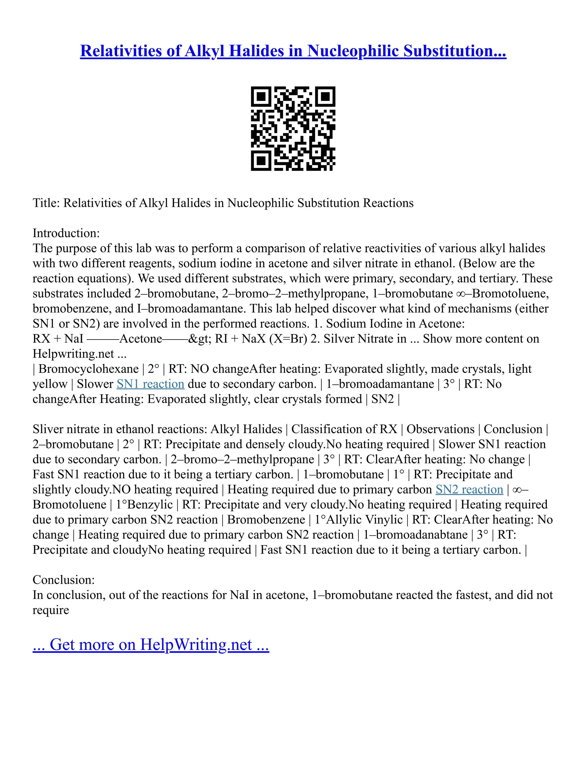Relativities of Alkyl Halides in Nucleophilic Substitution...
Title: Relativities of Alkyl Halides in Nucleophilic Substitution Reactions
Introduction:
The purpose of this lab was to perform a comparison of relative reactivities of various alkyl halides
with two different reagents, sodium iodine in acetone and silver nitrate in ethanol. (Below are the
reaction equations). We used different substrates, which were primary, secondary, and tertiary. These
substrates included 2–bromobutane, 2–bromo–2–methylpropane, 1–bromobutane ∞–Bromotoluene,
bromobenzene, and I–bromoadamantane. This lab helped discover what kind of mechanisms (either
SN1 or SN2) are involved in the performed reactions. 1. Sodium Iodine in Acetone:
RX + NaI –––––Acetone––––> RI + NaX (X=Br) 2. Silver Nitrate in ... Show more content on
Helpwriting.net ...
| Bromocyclohexane | 2° | RT: NO changeAfter heating: Evaporated slightly, made crystals, light
yellow | Slower SN1 reaction due to secondary carbon. | 1–bromoadamantane | 3° | RT: No
changeAfter Heating: Evaporated slightly, clear crystals formed | SN2 |
Sliver nitrate in ethanol reactions: Alkyl Halides | Classification of RX | Observations | Conclusion |
2–bromobutane | 2° | RT: Precipitate and densely cloudy.No heating required | Slower SN1 reaction
due to secondary carbon. | 2–bromo–2–methylpropane | 3° | RT: ClearAfter heating: No change |
Fast SN1 reaction due to it being a tertiary carbon. | 1–bromobutane | 1° | RT: Precipitate and
slightly cloudy.NO heating required | Heating required due to primary carbon SN2 reaction | ∞–
Bromotoluene | 1°Benzylic | RT: Precipitate and very cloudy.No heating required | Heating required
due to primary carbon SN2 reaction | Bromobenzene | 1°Allylic Vinylic | RT: ClearAfter heating: No
change | Heating required due to primary carbon SN2 reaction | 1–bromoadanabtane | 3° | RT:
Precipitate and cloudyNo heating required | Fast SN1 reaction due to it being a tertiary carbon. |
Conclusion:
In conclusion, out of the reactions for NaI in acetone, 1–bromobutane reacted the fastest, and did not
require
... Get more on HelpWriting.net ...
 