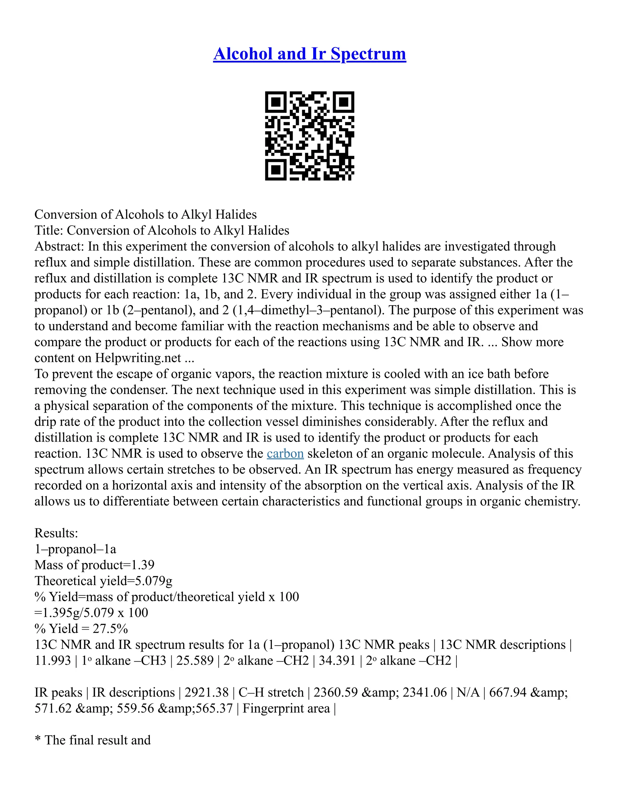 Alcohol and Ir Spectrum
Conversion of Alcohols to Alkyl Halides
Title: Conversion of Alcohols to Alkyl Halides
Abstract: In this experiment the conversion of alcohols to alkyl halides are investigated through
reflux and simple distillation. These are common procedures used to separate substances. After the
reflux and distillation is complete 13C NMR and IR spectrum is used to identify the product or
products for each reaction: 1a, 1b, and 2. Every individual in the group was assigned either 1a (1–
propanol) or 1b (2–pentanol), and 2 (1,4–dimethyl–3–pentanol). The purpose of this experiment was
to understand and become familiar with the reaction mechanisms and be able to observe and
compare the product or products for each of the reactions using 13C NMR and IR. ... Show more
content on Helpwriting.net ...
To prevent the escape of organic vapors, the reaction mixture is cooled with an ice bath before
removing the condenser. The next technique used in this experiment was simple distillation. This is
a physical separation of the components of the mixture. This technique is accomplished once the
drip rate of the product into the collection vessel diminishes considerably. After the reflux and
distillation is complete 13C NMR and IR is used to identify the product or products for each
reaction. 13C NMR is used to observe the carbon skeleton of an organic molecule. Analysis of this
spectrum allows certain stretches to be observed. An IR spectrum has energy measured as frequency
recorded on a horizontal axis and intensity of the absorption on the vertical axis. Analysis of the IR
allows us to differentiate between certain characteristics and functional groups in organic chemistry.
Results:
1–propanol–1a
Mass of product=1.39
Theoretical yield=5.079g
% Yield=mass of product/theoretical yield x 100
=1.395g/5.079 x 100
% Yield = 27.5%
13C NMR and IR spectrum results for 1a (1–propanol) 13C NMR peaks | 13C NMR descriptions |
11.993 | 1ᵒ alkane –CH3 | 25.589 | 2ᵒ alkane –CH2 | 34.391 | 2ᵒ alkane –CH2 |
IR peaks | IR descriptions | 2921.38 | C–H stretch | 2360.59 &amp; 2341.06 | N/A | 667.94 &amp;
571.62 &amp; 559.56 &amp;565.37 | Fingerprint area |
* The final result and
 