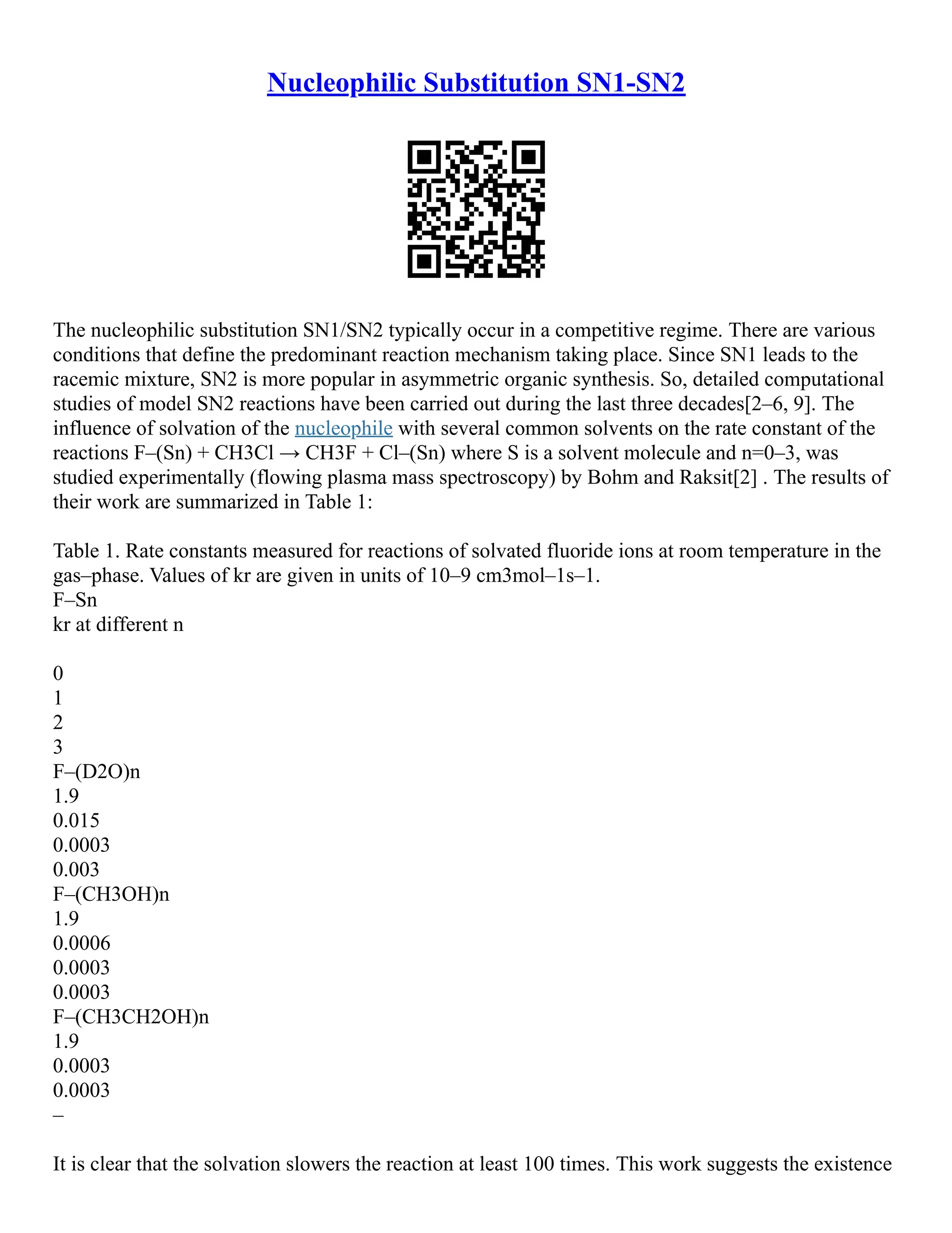Nucleophilic Substitution SN1-SN2
The nucleophilic substitution SN1/SN2 typically occur in a competitive regime. There are various
conditions that define the predominant reaction mechanism taking place. Since SN1 leads to the
racemic mixture, SN2 is more popular in asymmetric organic synthesis. So, detailed computational
studies of model SN2 reactions have been carried out during the last three decades[2–6, 9]. The
influence of solvation of the nucleophile with several common solvents on the rate constant of the
reactions F–(Sn) + CH3Cl → CH3F + Cl–(Sn) where S is a solvent molecule and n=0–3, was
studied experimentally (flowing plasma mass spectroscopy) by Bohm and Raksit[2] . The results of
their work are summarized in Table 1:
Table 1. Rate constants measured for reactions of solvated fluoride ions at room temperature in the
gas–phase. Values of kr are given in units of 10–9 cm3mol–1s–1.
F–Sn
kr at different n
0
1
2
3
F–(D2O)n
1.9
0.015
0.0003
0.003
F–(CH3OH)n
1.9
0.0006
0.0003
0.0003
F–(CH3CH2OH)n
1.9
0.0003
0.0003
–
It is clear that the solvation slowers the reaction at least 100 times. This work suggests the existence
 