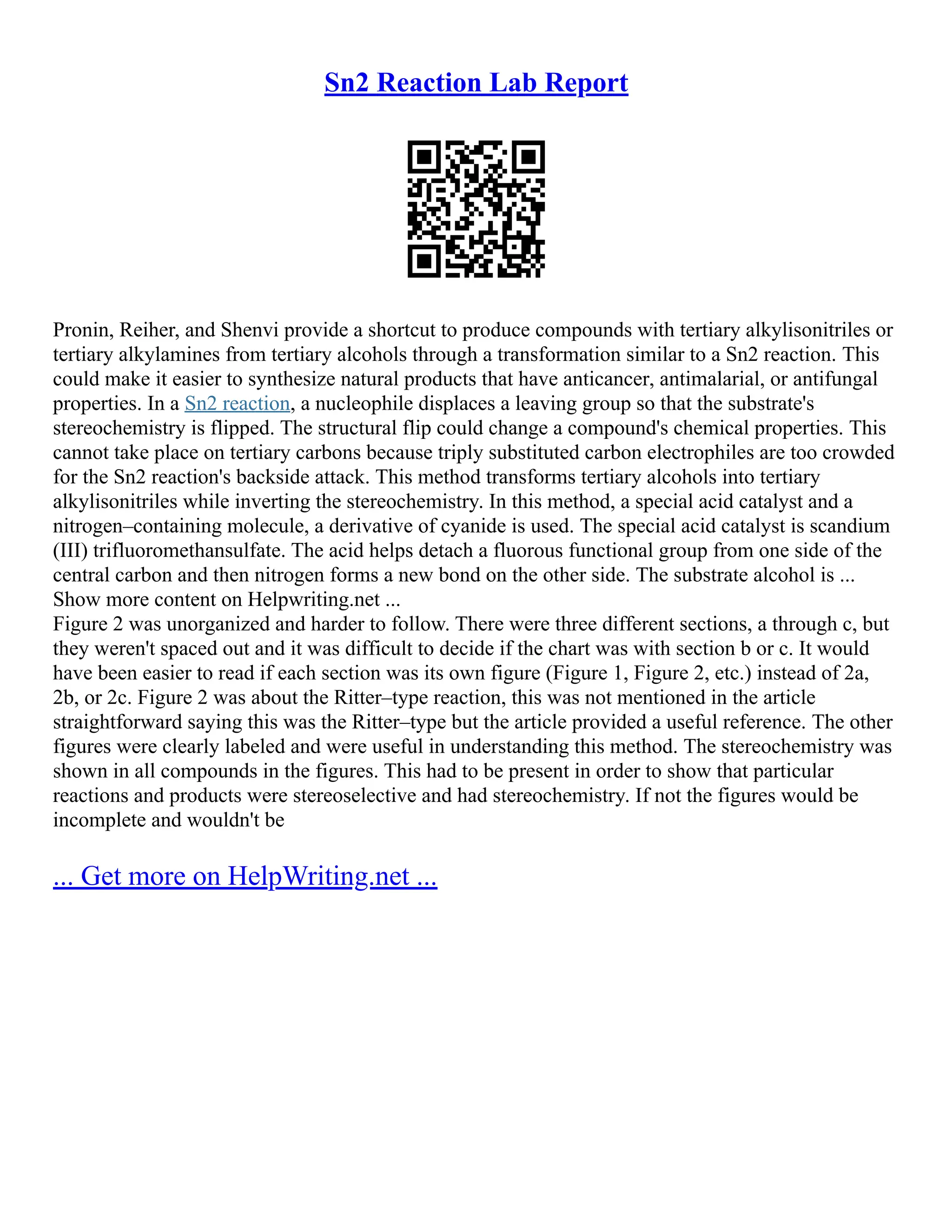 Sn2 Reaction Lab Report
Pronin, Reiher, and Shenvi provide a shortcut to produce compounds with tertiary alkylisonitriles or
tertiary alkylamines from tertiary alcohols through a transformation similar to a Sn2 reaction. This
could make it easier to synthesize natural products that have anticancer, antimalarial, or antifungal
properties. In a Sn2 reaction, a nucleophile displaces a leaving group so that the substrate's
stereochemistry is flipped. The structural flip could change a compound's chemical properties. This
cannot take place on tertiary carbons because triply substituted carbon electrophiles are too crowded
for the Sn2 reaction's backside attack. This method transforms tertiary alcohols into tertiary
alkylisonitriles while inverting the stereochemistry. In this method, a special acid catalyst and a
nitrogen–containing molecule, a derivative of cyanide is used. The special acid catalyst is scandium
(III) trifluoromethansulfate. The acid helps detach a fluorous functional group from one side of the
central carbon and then nitrogen forms a new bond on the other side. The substrate alcohol is ...
Show more content on Helpwriting.net ...
Figure 2 was unorganized and harder to follow. There were three different sections, a through c, but
they weren't spaced out and it was difficult to decide if the chart was with section b or c. It would
have been easier to read if each section was its own figure (Figure 1, Figure 2, etc.) instead of 2a,
2b, or 2c. Figure 2 was about the Ritter–type reaction, this was not mentioned in the article
straightforward saying this was the Ritter–type but the article provided a useful reference. The other
figures were clearly labeled and were useful in understanding this method. The stereochemistry was
shown in all compounds in the figures. This had to be present in order to show that particular
reactions and products were stereoselective and had stereochemistry. If not the figures would be
incomplete and wouldn't be
... Get more on HelpWriting.net ...
 