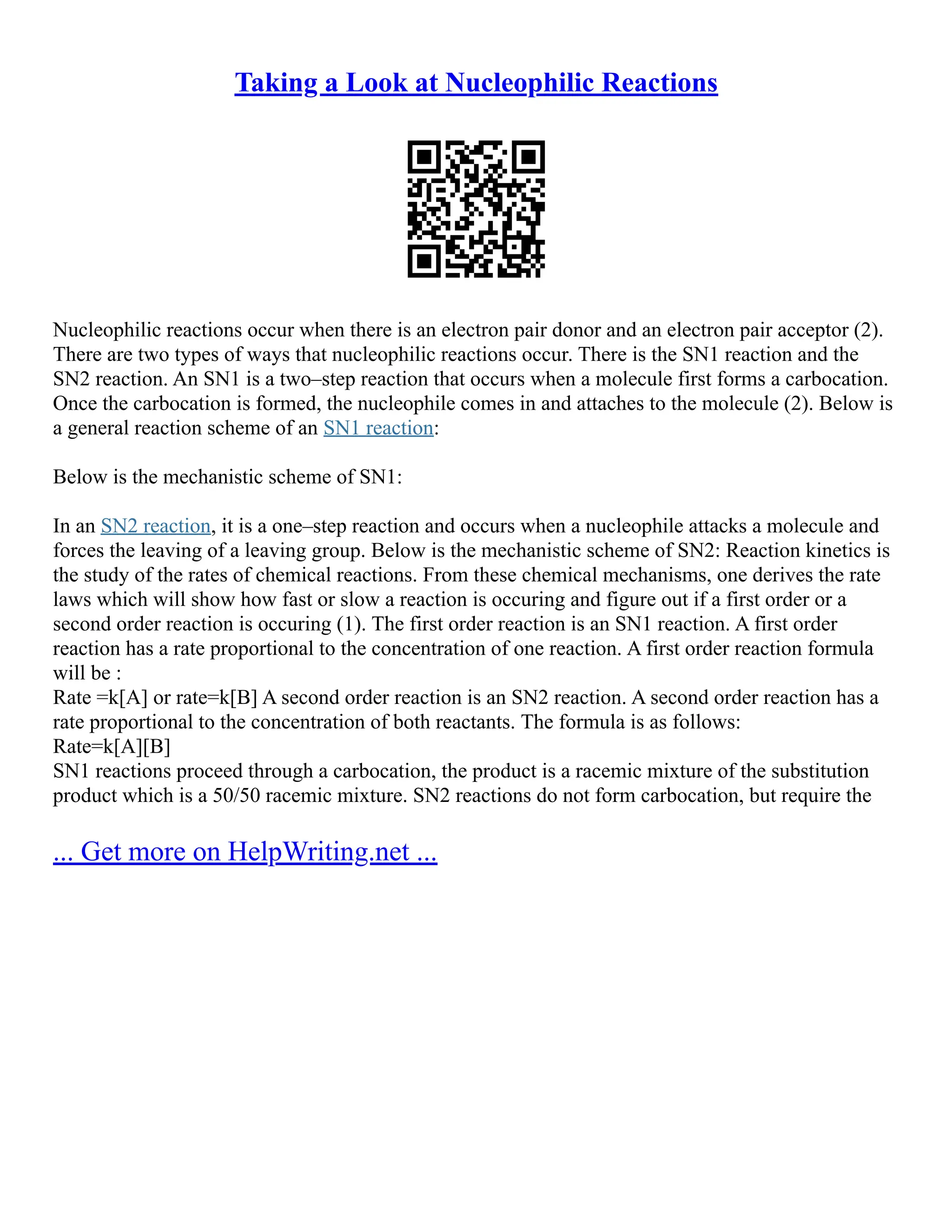 Taking a Look at Nucleophilic Reactions
Nucleophilic reactions occur when there is an electron pair donor and an electron pair acceptor (2).
There are two types of ways that nucleophilic reactions occur. There is the SN1 reaction and the
SN2 reaction. An SN1 is a two–step reaction that occurs when a molecule first forms a carbocation.
Once the carbocation is formed, the nucleophile comes in and attaches to the molecule (2). Below is
a general reaction scheme of an SN1 reaction:
Below is the mechanistic scheme of SN1:
In an SN2 reaction, it is a one–step reaction and occurs when a nucleophile attacks a molecule and
forces the leaving of a leaving group. Below is the mechanistic scheme of SN2: Reaction kinetics is
the study of the rates of chemical reactions. From these chemical mechanisms, one derives the rate
laws which will show how fast or slow a reaction is occuring and figure out if a first order or a
second order reaction is occuring (1). The first order reaction is an SN1 reaction. A first order
reaction has a rate proportional to the concentration of one reaction. A first order reaction formula
will be :
Rate =k[A] or rate=k[B] A second order reaction is an SN2 reaction. A second order reaction has a
rate proportional to the concentration of both reactants. The formula is as follows:
Rate=k[A][B]
SN1 reactions proceed through a carbocation, the product is a racemic mixture of the substitution
product which is a 50/50 racemic mixture. SN2 reactions do not form carbocation, but require the
... Get more on HelpWriting.net ...
 